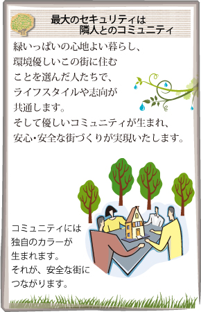 最大のセキュリティは隣人とのコミュニティ 緑いっぱいの心地よい暮らし、環境優しいこの街に住むことを選んだ人たちで、ライフスタイルや志向が共通します。そして優しいコミュニティが生まれ、安心・安全な街づくりが実現いたします。