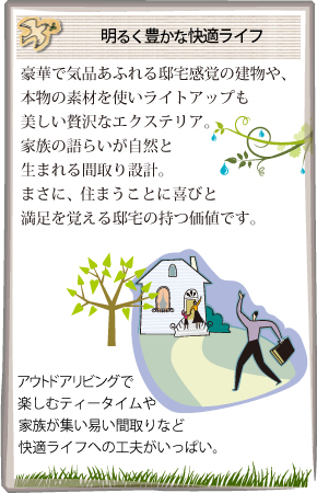 明るく豊かな快適ライフ 豪華で気品あふれる邸宅感覚の建物や、本物の素材を使いライトアップも美しい贅沢なエクステリア。家族の語らいが自然と生まれる間取り設計。まさに、住まうことに喜びと満足を覚える邸宅の持つ価値です。