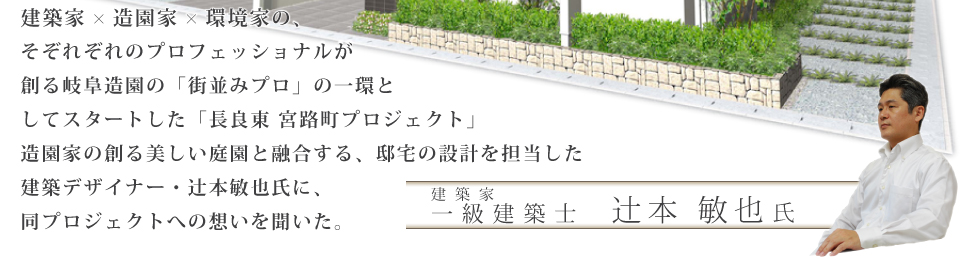 建築家×造園家×環境家の、そぞれぞれのプロフェッショナルが創る岐阜造園の「街並みプロ」の一環としてスタートした「長良東 宮路町プロジェクト」造園家の創る美しい庭園と融合する、邸宅の設計を担当した建築デザイナー・辻本敏也氏に、同プロジェクトへの想いを聞いた。 建築家 一級建築士　辻本 敏也氏
