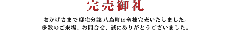 完売御礼 おかげさまで邸宅分譲八島町は全棟完売いたしました。多数のご来場、お問合せ、誠にありがとうございました。